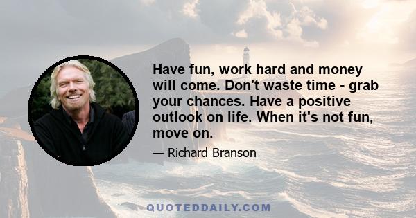 Have fun, work hard and money will come. Don't waste time - grab your chances. Have a positive outlook on life. When it's not fun, move on.