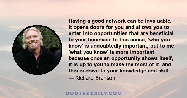 Having a good network can be invaluable. It opens doors for you and allows you to enter into opportunities that are beneficial to your business. In this sense, 'who you know' is undoubtedly important, but to me 'what