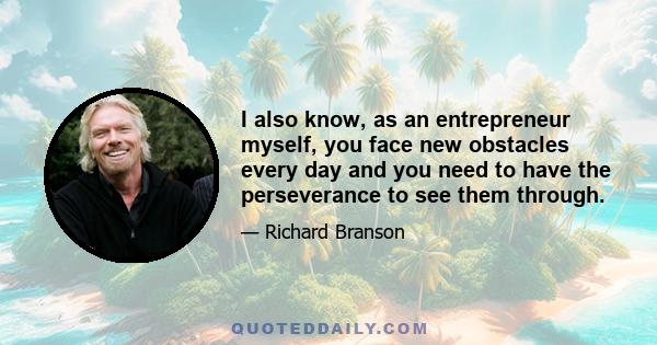 I also know, as an entrepreneur myself, you face new obstacles every day and you need to have the perseverance to see them through.