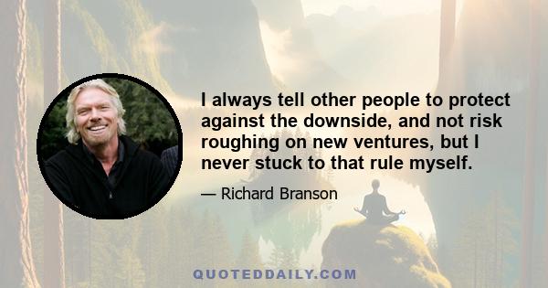 I always tell other people to protect against the downside, and not risk roughing on new ventures, but I never stuck to that rule myself.