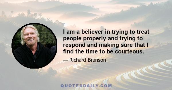 I am a believer in trying to treat people properly and trying to respond and making sure that I find the time to be courteous.