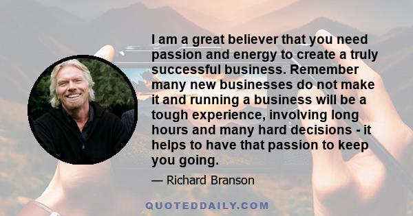 I am a great believer that you need passion and energy to create a truly successful business. Remember many new businesses do not make it and running a business will be a tough experience, involving long hours and many