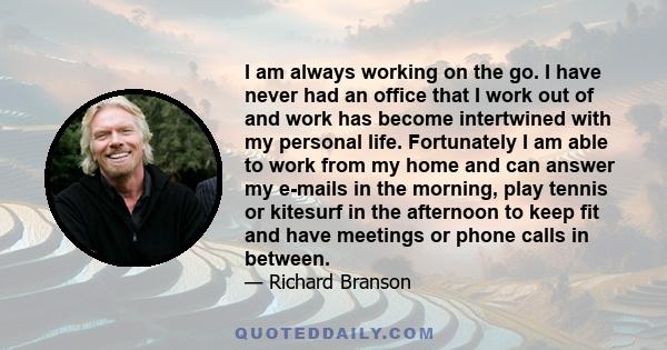 I am always working on the go. I have never had an office that I work out of and work has become intertwined with my personal life. Fortunately I am able to work from my home and can answer my e-mails in the morning,