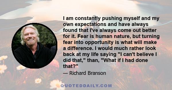 I am constantly pushing myself and my own expectations and have always found that I've always come out better for it. Fear is human nature, but turning fear into opportunity is what will make a difference. I would much