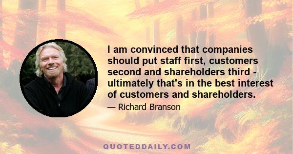 I am convinced that companies should put staff first, customers second and shareholders third - ultimately that's in the best interest of customers and shareholders.