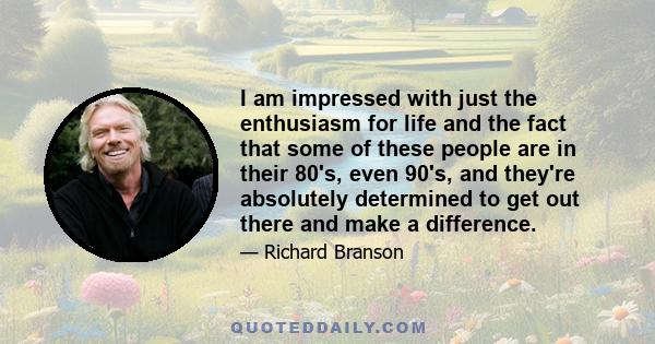 I am impressed with just the enthusiasm for life and the fact that some of these people are in their 80's, even 90's, and they're absolutely determined to get out there and make a difference.