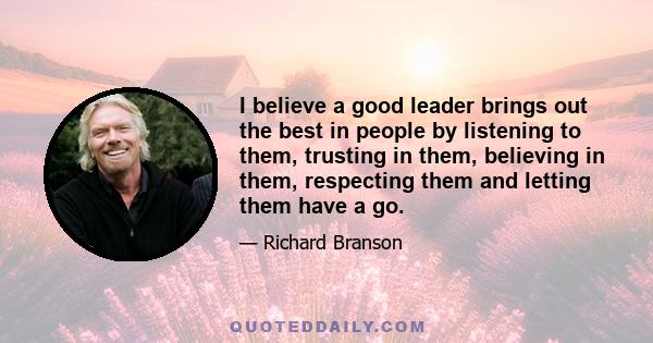 I believe a good leader brings out the best in people by listening to them, trusting in them, believing in them, respecting them and letting them have a go.