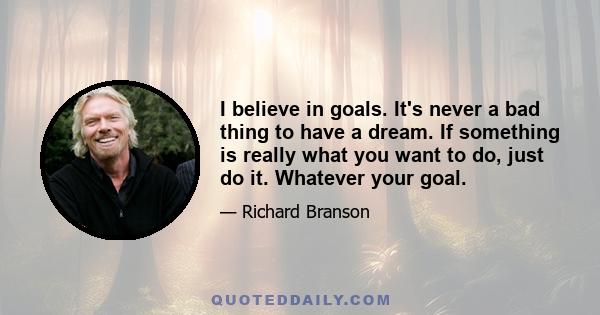 I believe in goals. It's never a bad thing to have a dream. If something is really what you want to do, just do it. Whatever your goal.