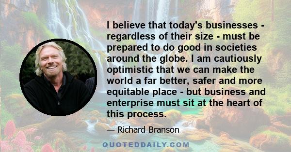 I believe that today's businesses - regardless of their size - must be prepared to do good in societies around the globe. I am cautiously optimistic that we can make the world a far better, safer and more equitable