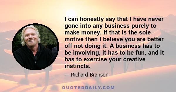 I can honestly say that I have never gone into any business purely to make money. If that is the sole motive then I believe you are better off not doing it. A business has to be involving, it has to be fun, and it has