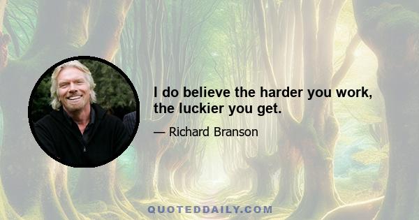 I do believe the harder you work, the luckier you get.