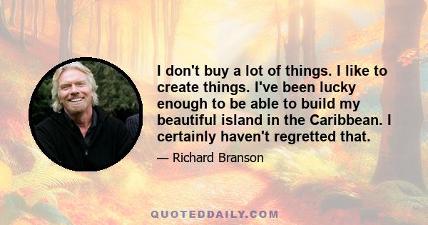 I don't buy a lot of things. I like to create things. I've been lucky enough to be able to build my beautiful island in the Caribbean. I certainly haven't regretted that.