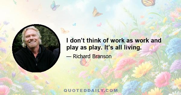 I don’t think of work as work and play as play. It’s all living.