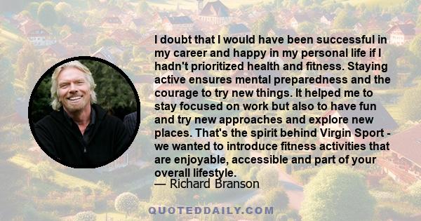 I doubt that I would have been successful in my career and happy in my personal life if I hadn't prioritized health and fitness. Staying active ensures mental preparedness and the courage to try new things. It helped me 