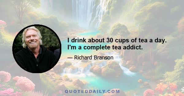 I drink about 30 cups of tea a day. I'm a complete tea addict.