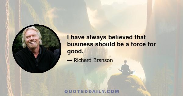 I have always believed that business should be a force for good.