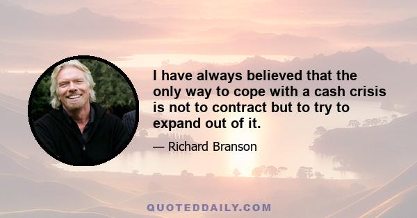 I have always believed that the only way to cope with a cash crisis is not to contract but to try to expand out of it.