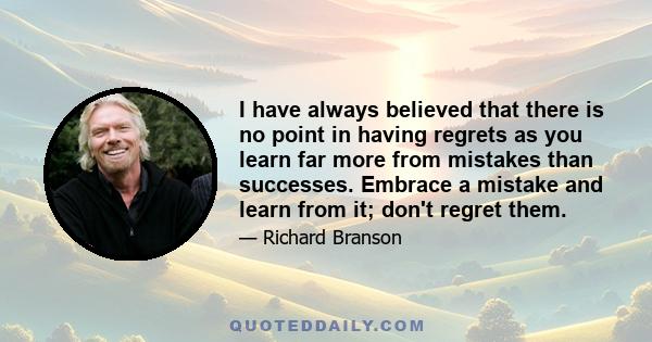 I have always believed that there is no point in having regrets as you learn far more from mistakes than successes. Embrace a mistake and learn from it; don't regret them.