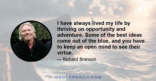 I have always lived my life by thriving on opportunity and adventure. Some of the best ideas come out of the blue, and you have to keep an open mind to see their virtue.