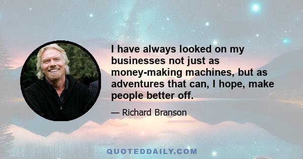 I have always looked on my businesses not just as money-making machines, but as adventures that can, I hope, make people better off.