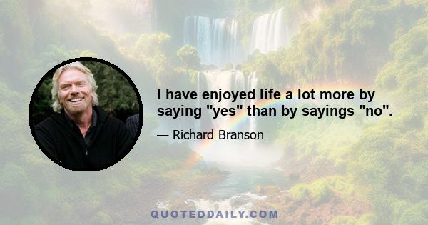 I have enjoyed life a lot more by saying yes than by sayings no.