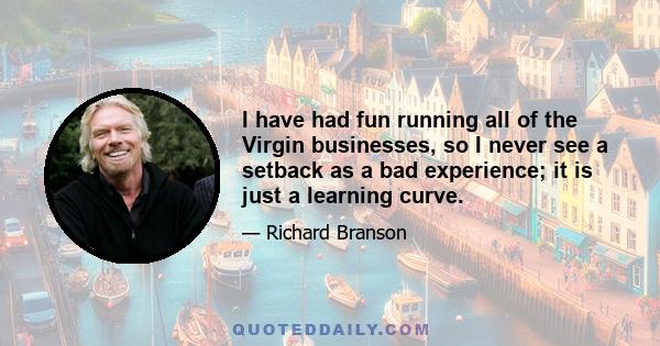 I have had fun running all of the Virgin businesses, so I never see a setback as a bad experience; it is just a learning curve.