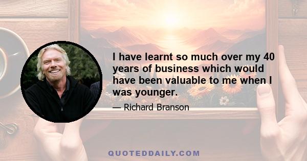 I have learnt so much over my 40 years of business which would have been valuable to me when I was younger.