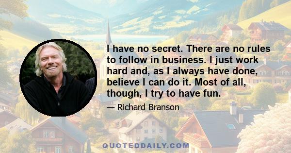 I have no secret. There are no rules to follow in business. I just work hard and, as I always have done, believe I can do it. Most of all, though, I try to have fun.