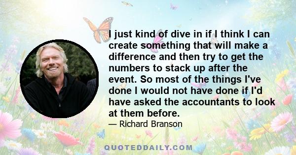 I just kind of dive in if I think I can create something that will make a difference and then try to get the numbers to stack up after the event. So most of the things I've done I would not have done if I'd have asked