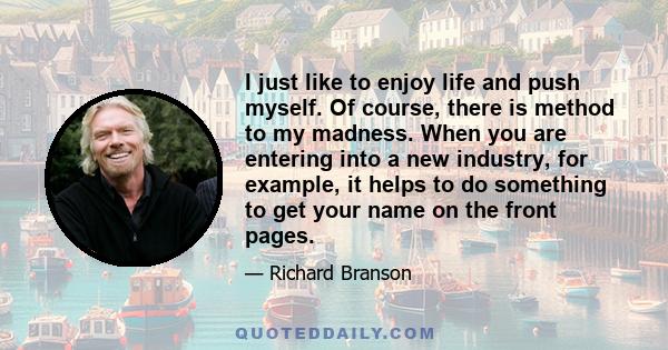 I just like to enjoy life and push myself. Of course, there is method to my madness. When you are entering into a new industry, for example, it helps to do something to get your name on the front pages.