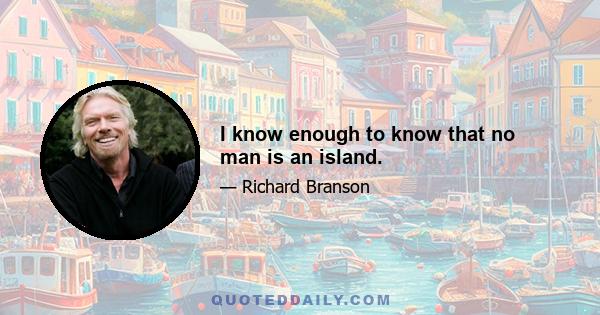 I know enough to know that no man is an island.