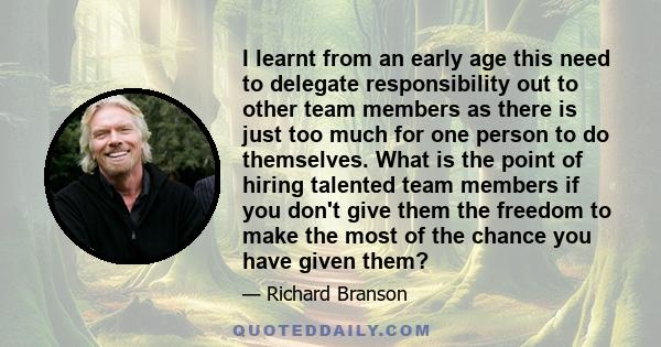 I learnt from an early age this need to delegate responsibility out to other team members as there is just too much for one person to do themselves. What is the point of hiring talented team members if you don't give