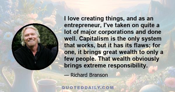 I love creating things, and as an entrepreneur, I've taken on quite a lot of major corporations and done well. Capitalism is the only system that works, but it has its flaws; for one, it brings great wealth to only a