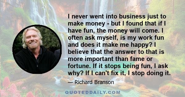 I never went into business just to make money - but I found that if I have fun, the money will come. I often ask myself, is my work fun and does it make me happy? I believe that the answer to that is more important than 