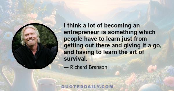 I think a lot of becoming an entrepreneur is something which people have to learn just from getting out there and giving it a go, and having to learn the art of survival.