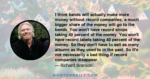 I think bands will actually make more money without record companies; a much bigger share of the money will go to the bands. You won't have record shops taking 40 percent of the money. You won't have record labels