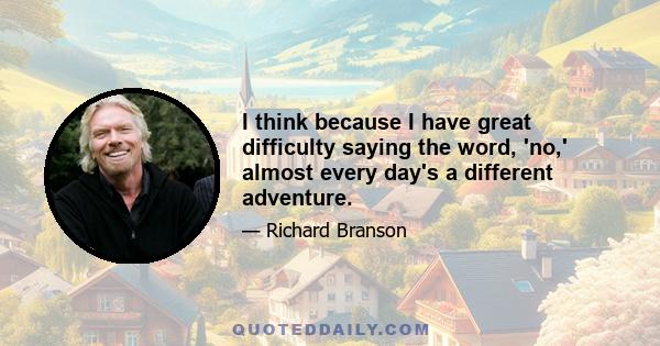 I think because I have great difficulty saying the word, 'no,' almost every day's a different adventure.