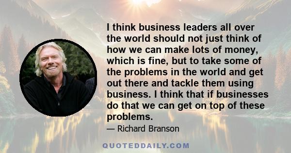 I think business leaders all over the world should not just think of how we can make lots of money, which is fine, but to take some of the problems in the world and get out there and tackle them using business. I think