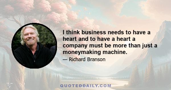 I think business needs to have a heart and to have a heart a company must be more than just a moneymaking machine.