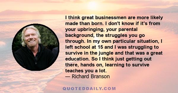 I think great businessmen are more likely made than born. I don't know if it's from your upbringing, your parental background, the struggles you go through. In my own particular situation, I left school at 15 and I was