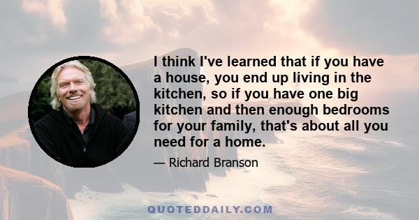 I think I've learned that if you have a house, you end up living in the kitchen, so if you have one big kitchen and then enough bedrooms for your family, that's about all you need for a home.