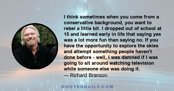 I think sometimes when you come from a conservative background, you want to rebel a little bit. I dropped out of school at 15 and learned early in life that saying yes was a lot more fun than saying no. If you have the