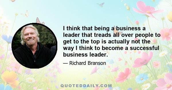 I think that being a business a leader that treads all over people to get to the top is actually not the way I think to become a successful business leader.