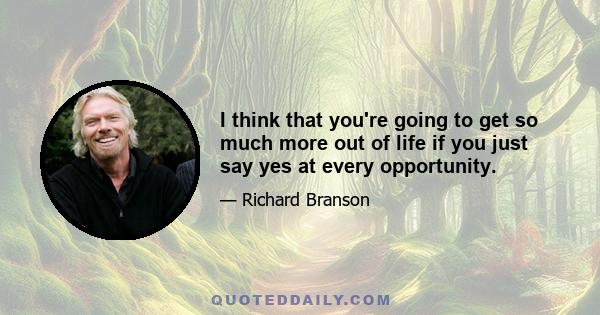 I think that you're going to get so much more out of life if you just say yes at every opportunity.