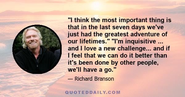 I think the most important thing is that in the last seven days we've just had the greatest adventure of our lifetimes. I'm inquisitive ... and I love a new challenge... and if I feel that we can do it better than it's