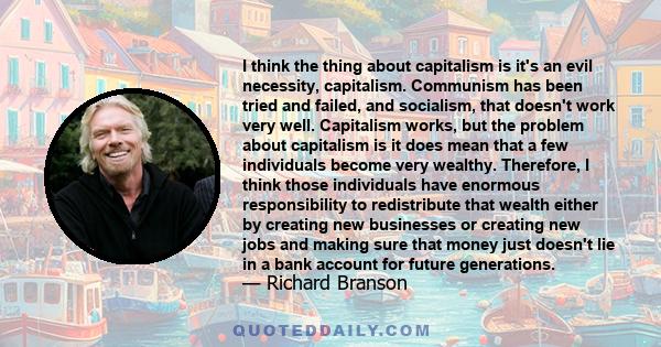 I think the thing about capitalism is it's an evil necessity, capitalism. Communism has been tried and failed, and socialism, that doesn't work very well. Capitalism works, but the problem about capitalism is it does