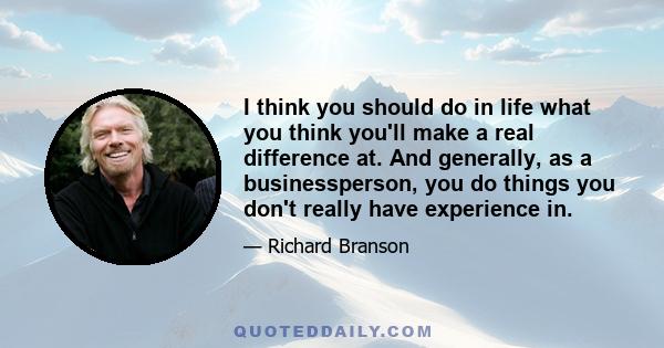 I think you should do in life what you think you'll make a real difference at. And generally, as a businessperson, you do things you don't really have experience in.