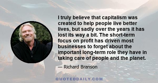 I truly believe that capitalism was created to help people live better lives, but sadly over the years it has lost its way a bit. The short-term focus on profit has driven most businesses to forget about the important