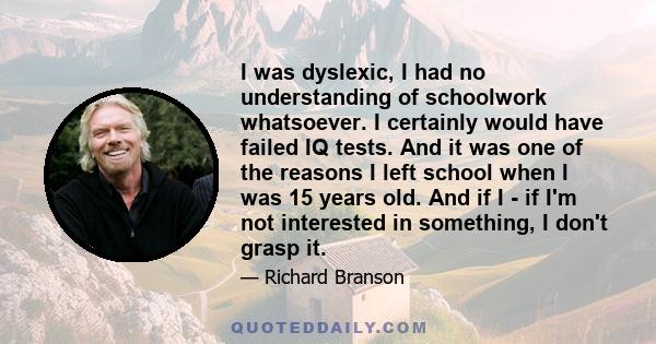 I was dyslexic, I had no understanding of schoolwork whatsoever. I certainly would have failed IQ tests. And it was one of the reasons I left school when I was 15 years old. And if I - if I'm not interested in