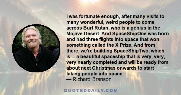 I was fortunate enough, after many visits to many wonderful, weird people to come across Burt Rutan, who is a genius in the Mojave Desert. And SpaceShipOne was born and had three flights into space that won something